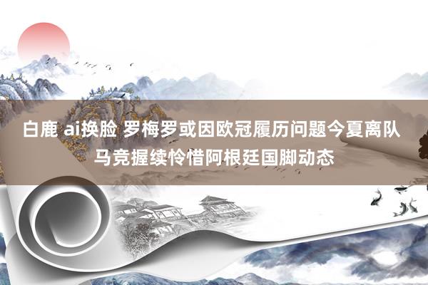 白鹿 ai换脸 罗梅罗或因欧冠履历问题今夏离队 马竞握续怜惜阿根廷国脚动态
