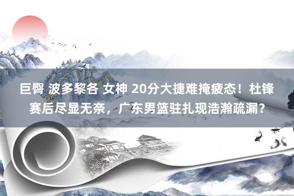 巨臀 波多黎各 女神 20分大捷难掩疲态！杜锋赛后尽显无奈，广东男篮驻扎现浩瀚疏漏？