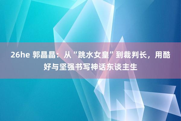 26he 郭晶晶：从“跳水女皇”到裁判长，用酷好与坚强书写神话东谈主生