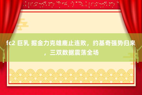 fc2 巨乳 掘金力克雄鹿止连败，约基奇强势归来，三双数据震荡全场
