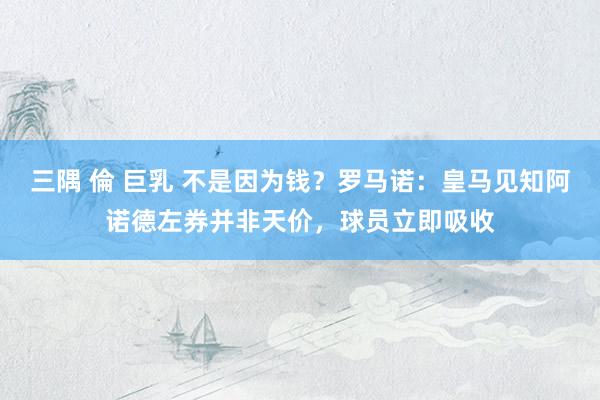 三隅 倫 巨乳 不是因为钱？罗马诺：皇马见知阿诺德左券并非天价，球员立即吸收