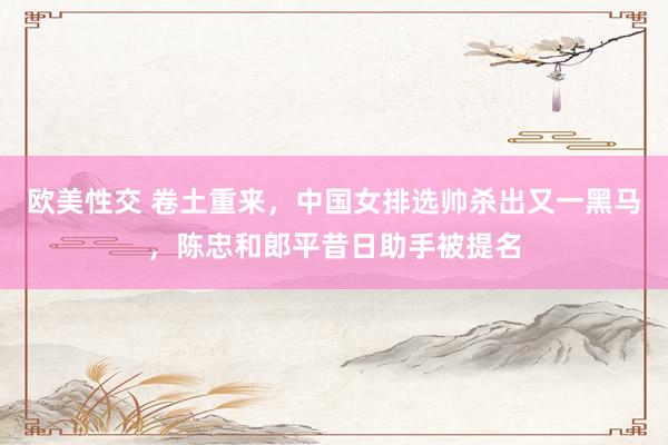 欧美性交 卷土重来，中国女排选帅杀出又一黑马，陈忠和郎平昔日助手被提名
