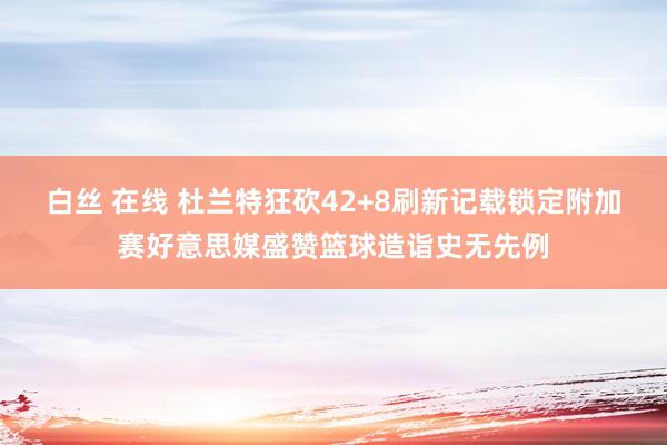 白丝 在线 杜兰特狂砍42+8刷新记载锁定附加赛好意思媒盛赞篮球造诣史无先例