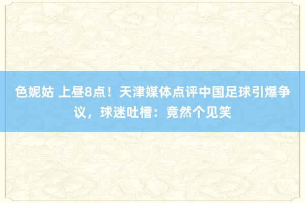色妮姑 上昼8点！天津媒体点评中国足球引爆争议，球迷吐槽：竟然个见笑