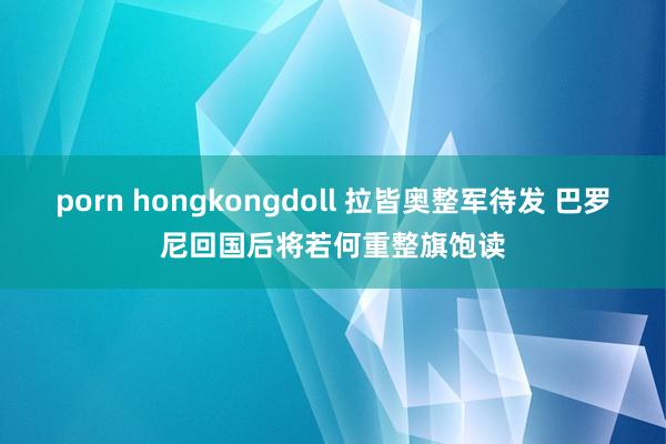 porn hongkongdoll 拉皆奥整军待发 巴罗尼回国后将若何重整旗饱读