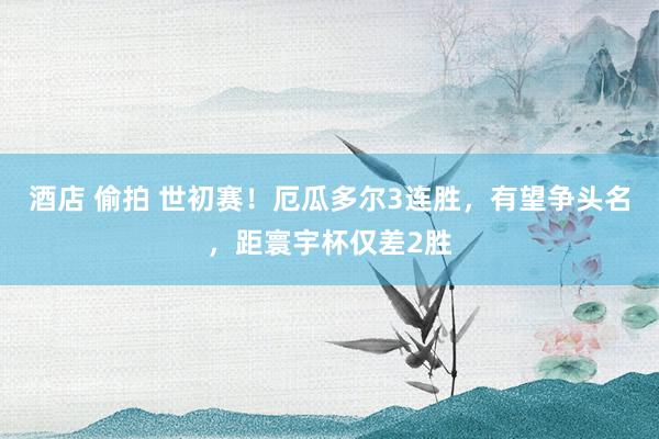 酒店 偷拍 世初赛！厄瓜多尔3连胜，有望争头名，距寰宇杯仅差2胜