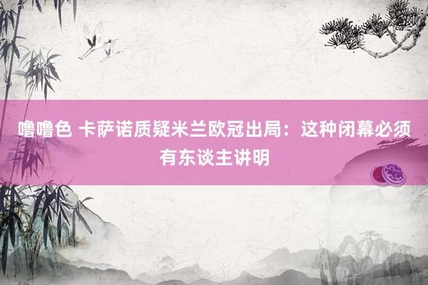 噜噜色 卡萨诺质疑米兰欧冠出局：这种闭幕必须有东谈主讲明