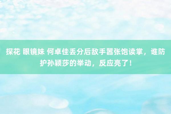 探花 眼镜妹 何卓佳丢分后敌手嚣张饱读掌，谁防护孙颖莎的举动，反应亮了！