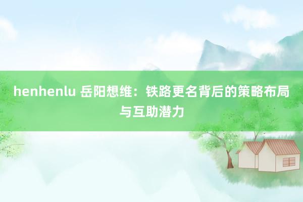 henhenlu 岳阳想维：铁路更名背后的策略布局与互助潜力