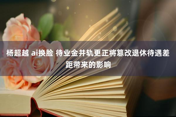 杨超越 ai换脸 待业金并轨更正将篡改退休待遇差距带来的影响