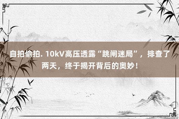 自拍偷拍. 10kV高压透露“跳闸迷局”，排查了两天，终于揭开背后的奥妙！