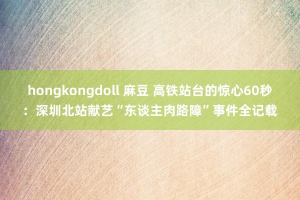hongkongdoll 麻豆 高铁站台的惊心60秒：深圳北站献艺“东谈主肉路障”事件全记载