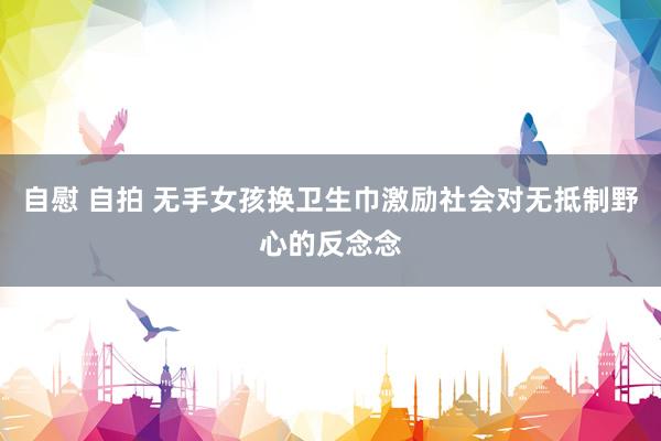 自慰 自拍 无手女孩换卫生巾激励社会对无抵制野心的反念念