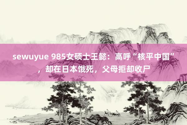 sewuyue 985女硕士王懿：高呼“核平中国”，却在日本饿死，父母拒却收尸
