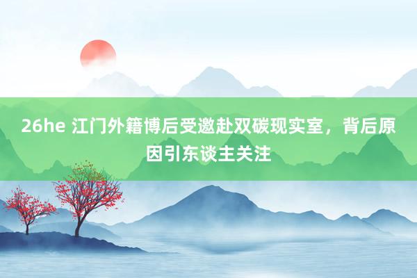 26he 江门外籍博后受邀赴双碳现实室，背后原因引东谈主关注