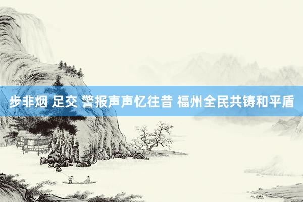 步非烟 足交 警报声声忆往昔 福州全民共铸和平盾