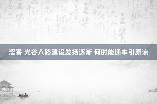 淫香 光谷八路建设发扬逐渐 何时能通车引原谅