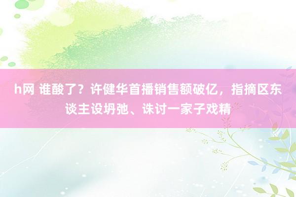 h网 谁酸了？许健华首播销售额破亿，指摘区东谈主设坍弛、诛讨一家子戏精