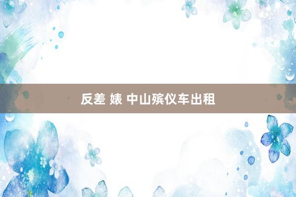 反差 婊 中山殡仪车出租