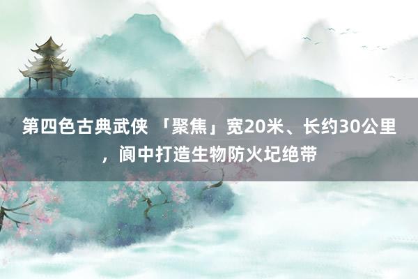 第四色古典武侠 「聚焦」宽20米、长约30公里，阆中打造生物防火圮绝带