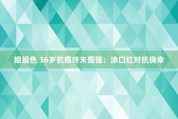 姐姐色 36岁抗癌终末倔强：涂口红对抗侥幸