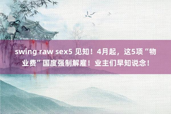swing raw sex5 见知！4月起，这5项“物业费”国度强制解雇！业主们早知说念！