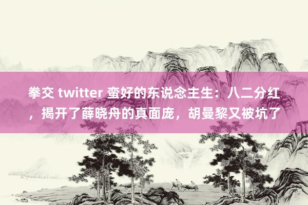 拳交 twitter 蛮好的东说念主生：八二分红，揭开了薛晓舟的真面庞，胡曼黎又被坑了