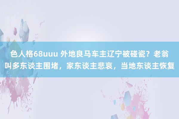 色人格68uuu 外地良马车主辽宁被碰瓷？老翁叫多东谈主围堵，家东谈主悲哀，当地东谈主恢复