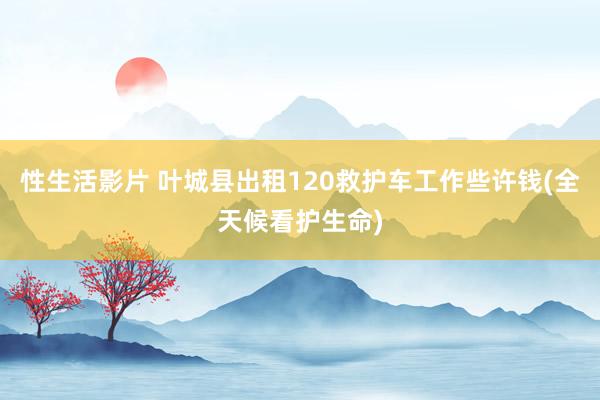 性生活影片 叶城县出租120救护车工作些许钱(全天候看护生命)