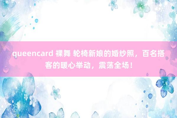 queencard 裸舞 轮椅新娘的婚纱照，百名搭客的暖心举动，震荡全场！