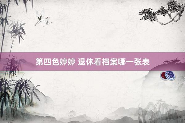 第四色婷婷 退休看档案哪一张表