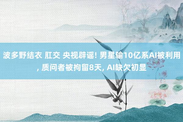 波多野结衣 肛交 央视辟谣! 男星输10亿系AI被利用, 质问者被拘留8天, AI缺欠初显