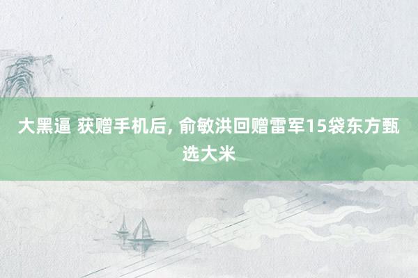 大黑逼 获赠手机后, 俞敏洪回赠雷军15袋东方甄选大米