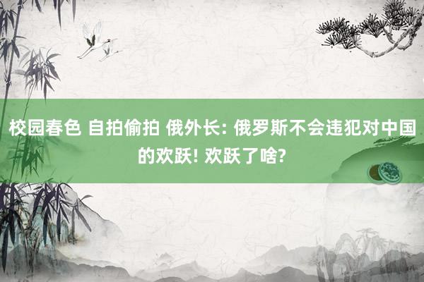 校园春色 自拍偷拍 俄外长: 俄罗斯不会违犯对中国的欢跃! 欢跃了啥?