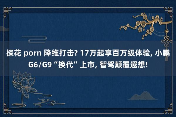 探花 porn 降维打击? 17万起享百万级体验, 小鹏G6/G9“换代”上市, 智驾颠覆遐想!