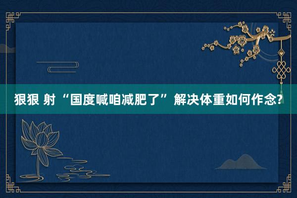 狠狠 射 “国度喊咱减肥了” 解决体重如何作念?