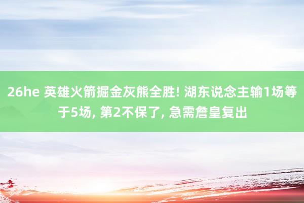 26he 英雄火箭掘金灰熊全胜! 湖东说念主输1场等于5场, 第2不保了, 急需詹皇复出