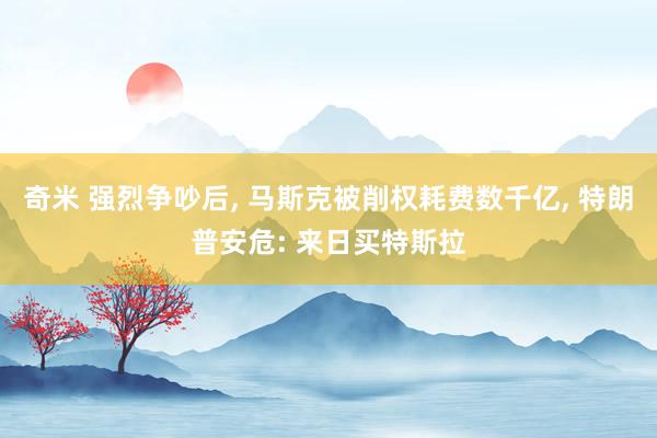 奇米 强烈争吵后, 马斯克被削权耗费数千亿, 特朗普安危: 来日买特斯拉