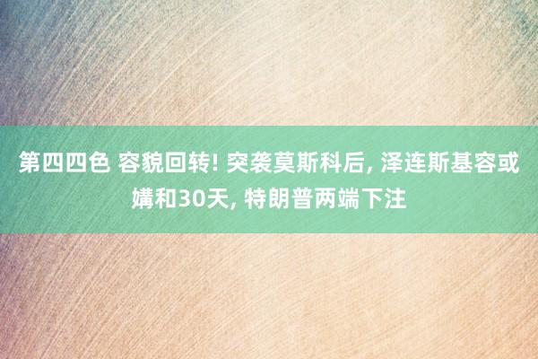 第四四色 容貌回转! 突袭莫斯科后, 泽连斯基容或媾和30天, 特朗普两端下注