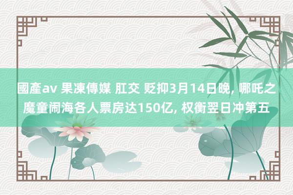 國產av 果凍傳媒 肛交 贬抑3月14日晚, 哪吒之魔童闹海各人票房达150亿, 权衡翌日冲第五