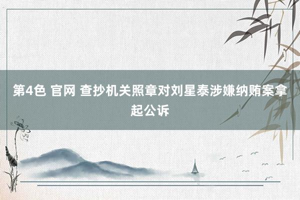 第4色 官网 查抄机关照章对刘星泰涉嫌纳贿案拿起公诉
