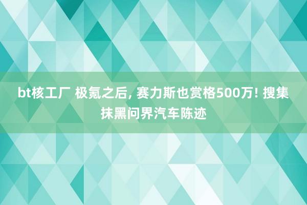 bt核工厂 极氪之后, 赛力斯也赏格500万! 搜集抹黑问界汽车陈迹