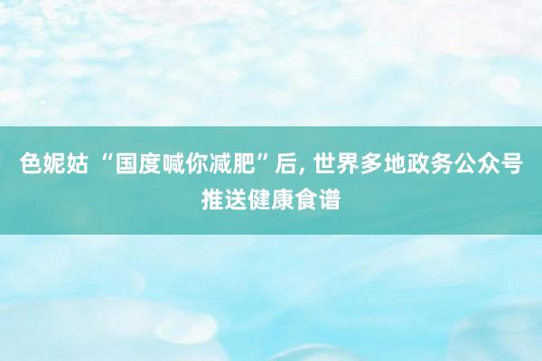 色妮姑 “国度喊你减肥”后, 世界多地政务公众号推送健康食谱