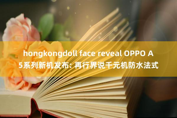 hongkongdoll face reveal OPPO A5系列新机发布: 再行界说千元机防水法式