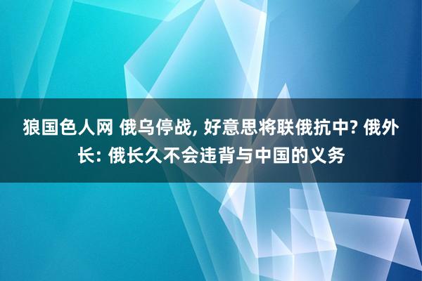 狼国色人网 俄乌停战, 好意思将联俄抗中? 俄外长: 俄长久不会违背与中国的义务