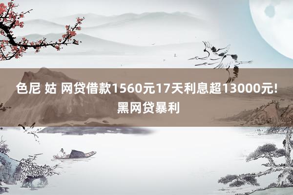色尼 姑 网贷借款1560元17天利息超13000元! 黑网贷暴利