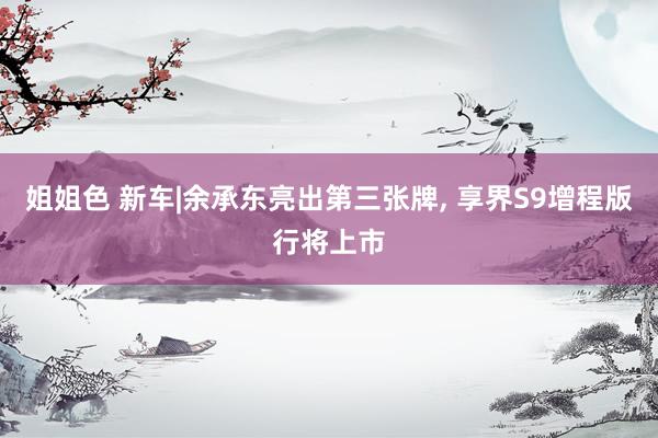 姐姐色 新车|余承东亮出第三张牌, 享界S9增程版行将上市