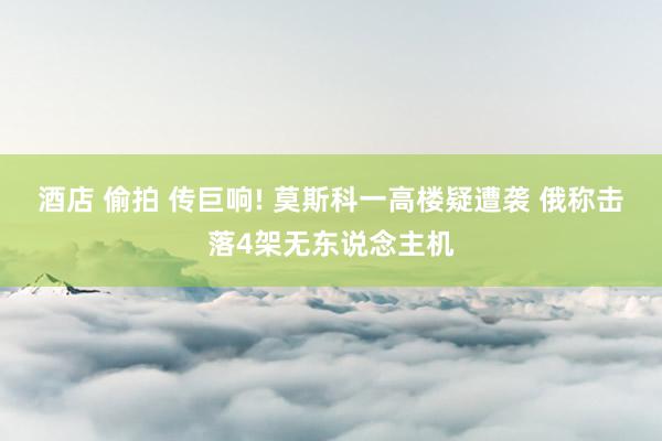 酒店 偷拍 传巨响! 莫斯科一高楼疑遭袭 俄称击落4架无东说念主机