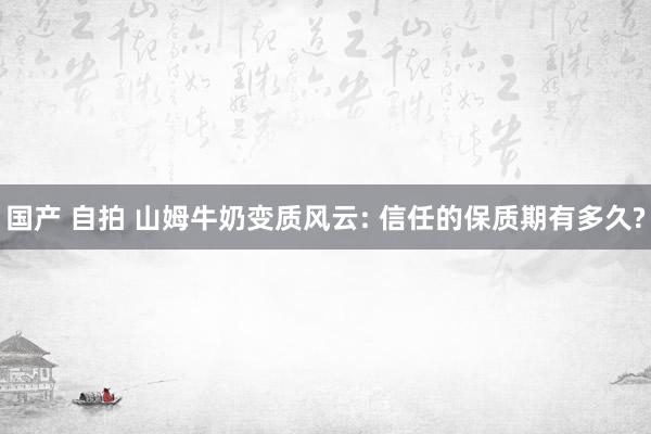 国产 自拍 山姆牛奶变质风云: 信任的保质期有多久?