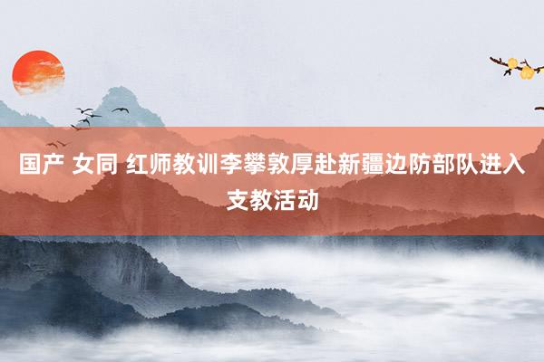 国产 女同 红师教训李攀敦厚赴新疆边防部队进入支教活动